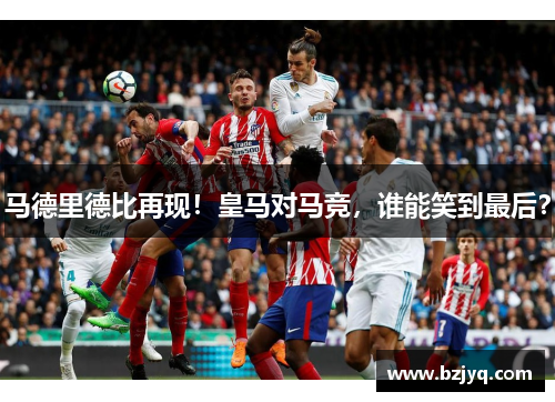 马德里德比再现！皇马对马竞，谁能笑到最后？